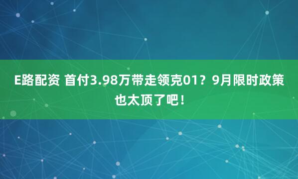 E路配资 首付3.98万带走领克01？9月限时政策也太顶了吧！