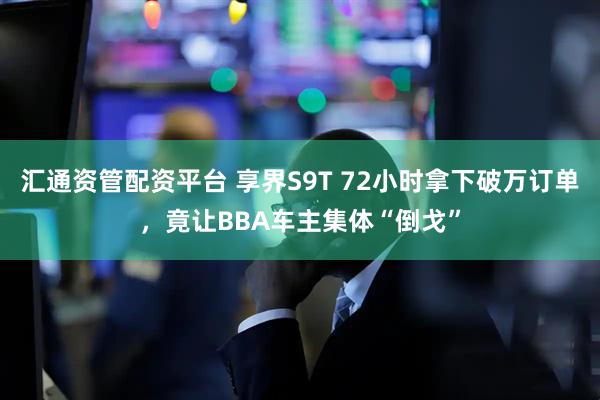 汇通资管配资平台 享界S9T 72小时拿下破万订单，竟让BBA车主集体“倒戈”