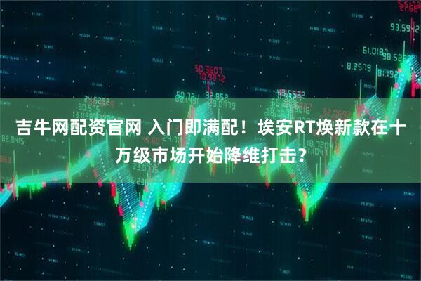 吉牛网配资官网 入门即满配！埃安RT焕新款在十万级市场开始降维打击？