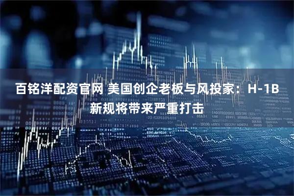 百铭洋配资官网 美国创企老板与风投家：H-1B新规将带来严重打击