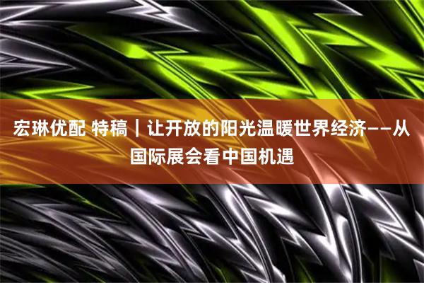宏琳优配 特稿｜让开放的阳光温暖世界经济——从国际展会看中国机遇