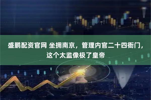 盛鹏配资官网 坐拥南京，管理内官二十四衙门，这个太监像极了皇帝