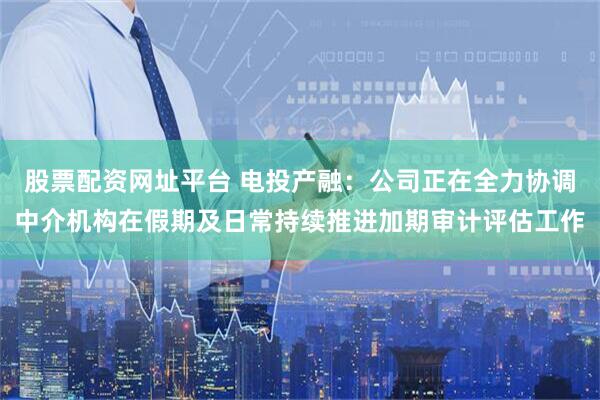 股票配资网址平台 电投产融：公司正在全力协调中介机构在假期及日常持续推进加期审计评估工作