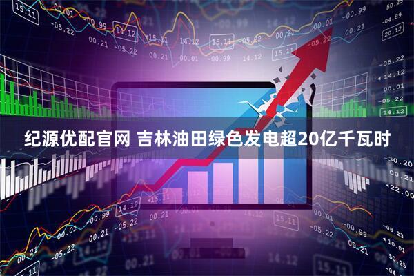 纪源优配官网 吉林油田绿色发电超20亿千瓦时