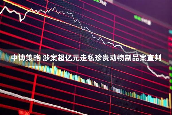 中博策略 涉案超亿元走私珍贵动物制品案宣判
