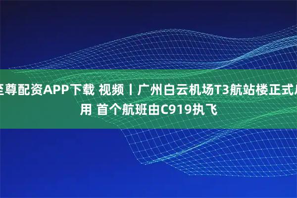 至尊配资APP下载 视频丨广州白云机场T3航站楼正式启用 首个航班由C919执飞