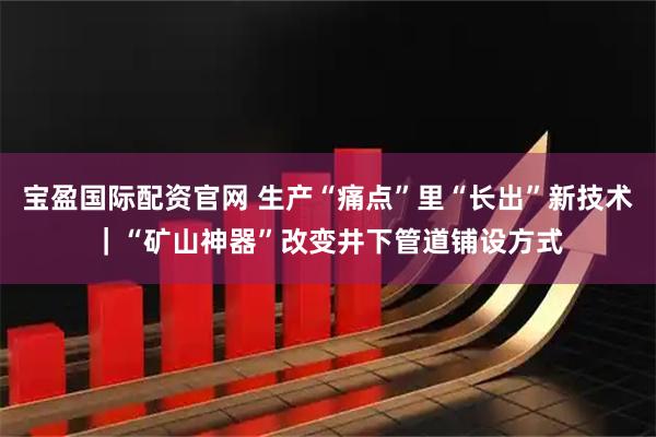 宝盈国际配资官网 生产“痛点”里“长出”新技术｜“矿山神器”改变井下管道铺设方式