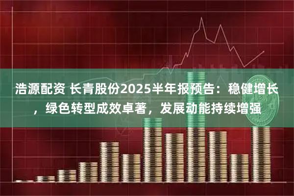 浩源配资 长青股份2025半年报预告：稳健增长，绿色转型成效卓著，发展动能持续增强