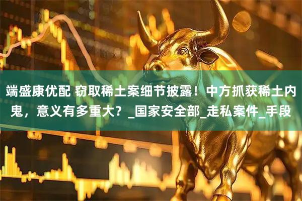 端盛康优配 窃取稀土案细节披露！中方抓获稀土内鬼，意义有多重大？_国家安全部_走私案件_手段