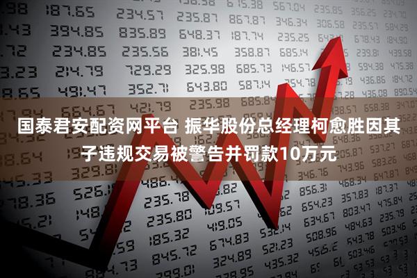 国泰君安配资网平台 振华股份总经理柯愈胜因其子违规交易被警告并罚款10万元