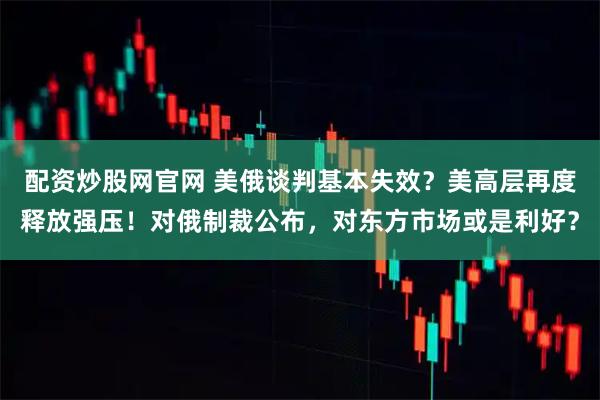 配资炒股网官网 美俄谈判基本失效？美高层再度释放强压！对俄制裁公布，对东方市场或是利好？