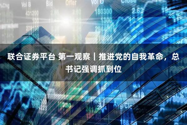 联合证券平台 第一观察｜推进党的自我革命，总书记强调抓到位