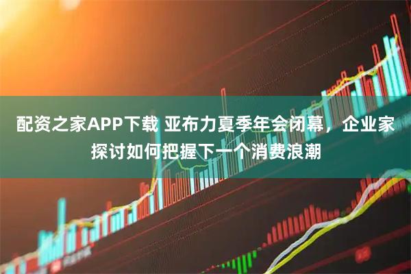 配资之家APP下载 亚布力夏季年会闭幕，企业家探讨如何把握下一个消费浪潮