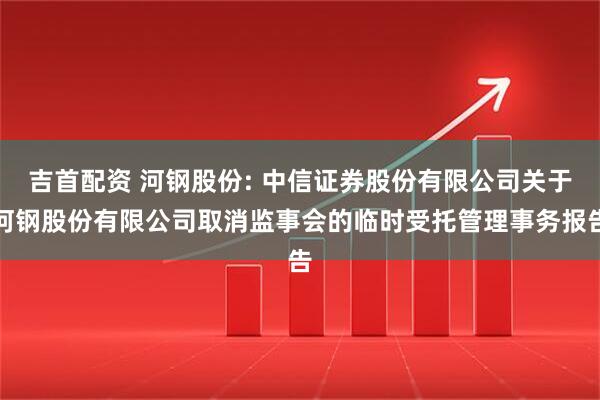 吉首配资 河钢股份: 中信证券股份有限公司关于河钢股份有限公司取消监事会的临时受托管理事务报告