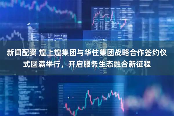 新闻配资 煌上煌集团与华住集团战略合作签约仪式圆满举行，开启服务生态融合新征程