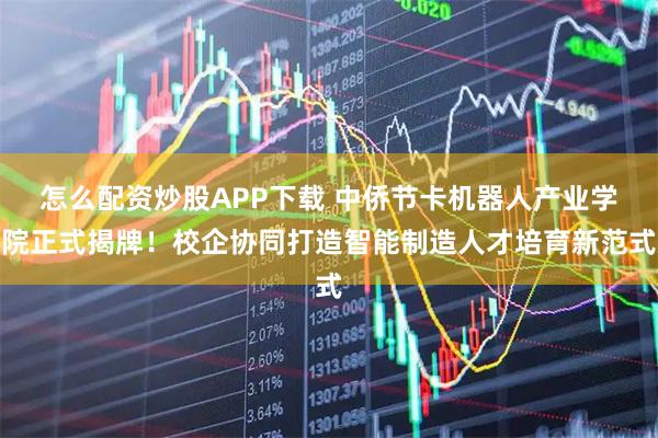 怎么配资炒股APP下载 中侨节卡机器人产业学院正式揭牌！校企协同打造智能制造人才培育新范式