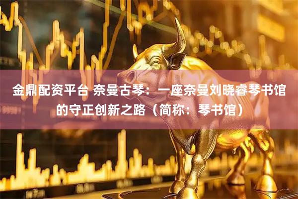 金鼎配资平台 奈曼古琴：一座奈曼刘晓睿琴书馆的守正创新之路（简称：琴书馆）