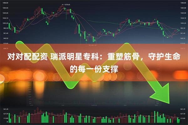 对对配配资 瑞派明星专科：重塑筋骨，守护生命的每一份支撑