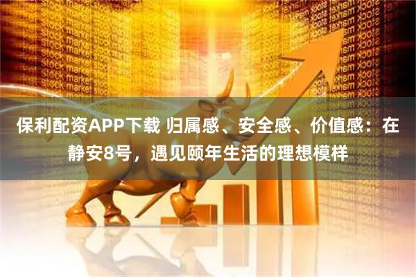 保利配资APP下载 归属感、安全感、价值感：在静安8号，遇见颐年生活的理想模样