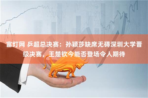 富灯网 乒超总决赛：孙颖莎缺席无碍深圳大学晋级决赛，王楚钦今能否登场令人期待