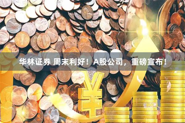 华林证券 周末利好！A股公司，重磅宣布！