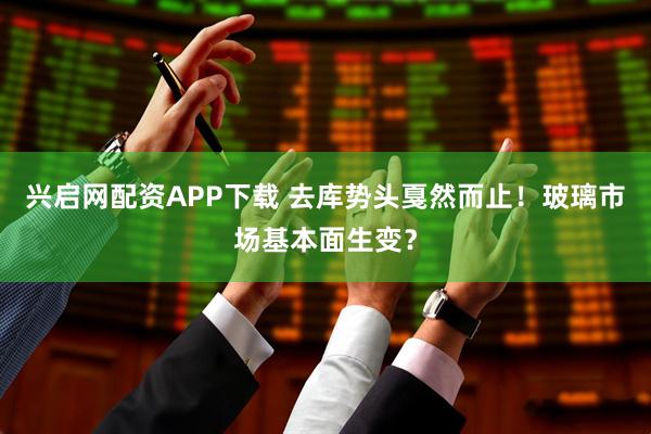 兴启网配资APP下载 去库势头戛然而止！玻璃市场基本面生变？