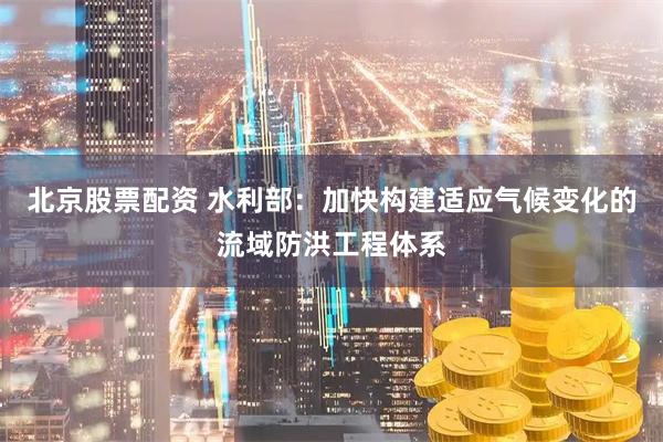 北京股票配资 水利部：加快构建适应气候变化的流域防洪工程体系