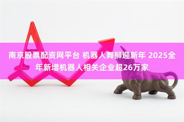 南京股票配资网平台 机器人舞狮迎新年 2025全年新增机器人相关企业超26万家