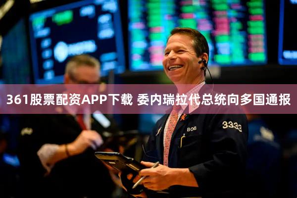 361股票配资APP下载 委内瑞拉代总统向多国通报
