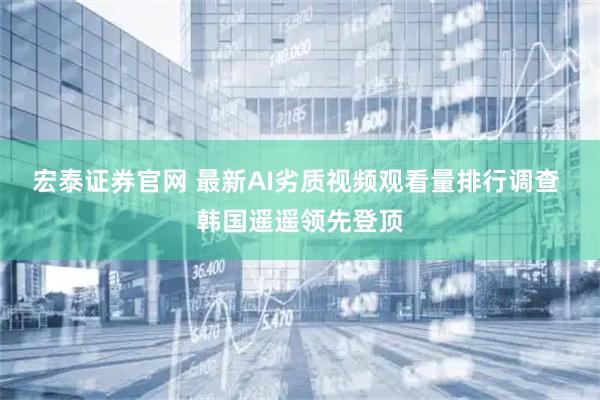 宏泰证券官网 最新AI劣质视频观看量排行调查 韩国遥遥领先登顶