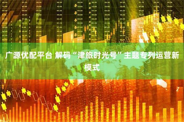 广源优配平台 解码“津旅时光号”主题专列运营新模式