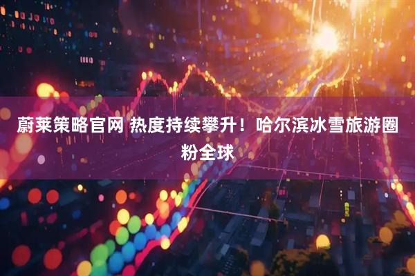 蔚莱策略官网 热度持续攀升！哈尔滨冰雪旅游圈粉全球