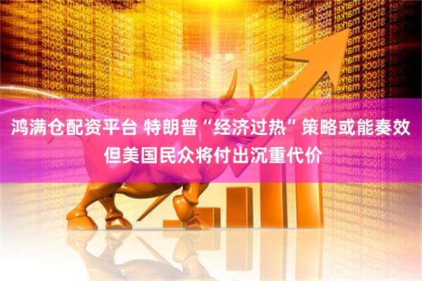 鸿满仓配资平台 特朗普“经济过热”策略或能奏效 但美国民众将付出沉重代价
