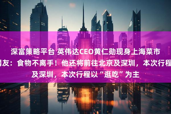 深富策略平台 英伟达CEO黄仁勋现身上海菜市场边吃边逛，网友：食物不离手！他还将前往北京及深圳，本次行程以“逛吃”为主
