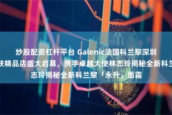 炒股配资杠杆平台 Galenic法国科兰黎深圳湾万象城科技护肤精品店盛大启幕，携手卓越大使林志玲揭秘全新科兰黎「永升」面霜