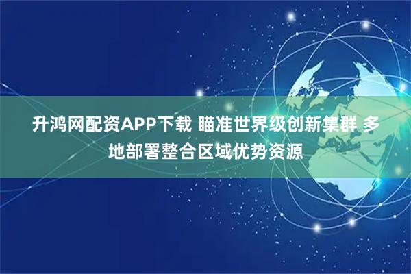 升鸿网配资APP下载 瞄准世界级创新集群 多地部署整合区域优势资源