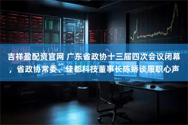 吉祥盈配资官网 广东省政协十三届四次会议闭幕，省政协常委、佳都科技董事长陈娇谈履职心声