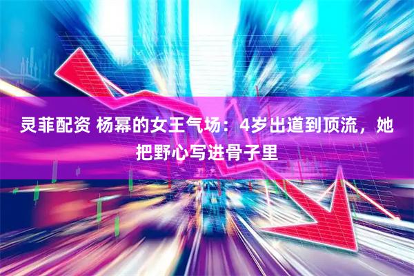 灵菲配资 杨幂的女王气场：4岁出道到顶流，她把野心写进骨子里