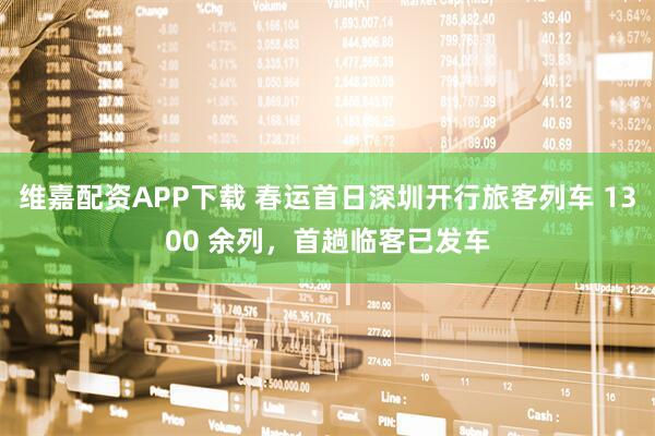 维嘉配资APP下载 春运首日深圳开行旅客列车 1300 余列，首趟临客已发车