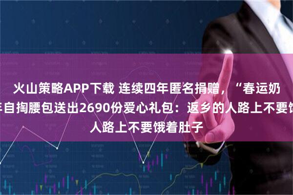 火山策略APP下载 连续四年匿名捐赠，“春运奶奶”今年自掏腰包送出2690份爱心礼包：返乡的人路上不要饿着肚子