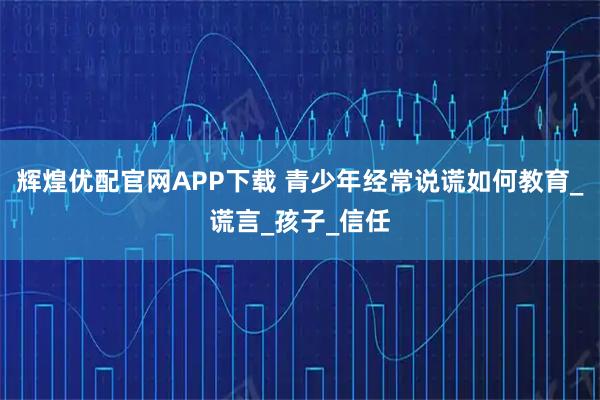 辉煌优配官网APP下载 青少年经常说谎如何教育_谎言_孩子_信任