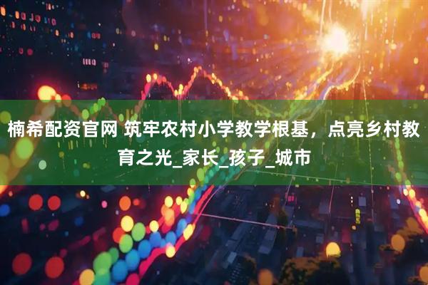 楠希配资官网 筑牢农村小学教学根基，点亮乡村教育之光_家长_孩子_城市