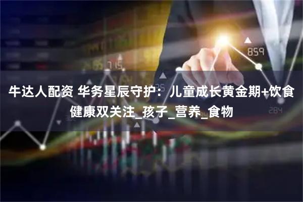 牛达人配资 华务星辰守护：儿童成长黄金期+饮食健康双关注_孩子_营养_食物