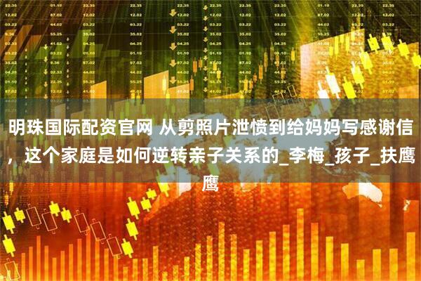 明珠国际配资官网 从剪照片泄愤到给妈妈写感谢信，这个家庭是如何逆转亲子关系的_李梅_孩子_扶鹰