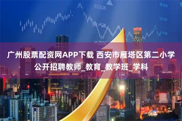 广州股票配资网APP下载 西安市雁塔区第二小学公开招聘教师_教育_教学班_学科