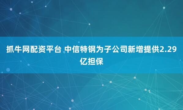 抓牛网配资平台 中信特钢为子公司新增提供2.29亿担保
