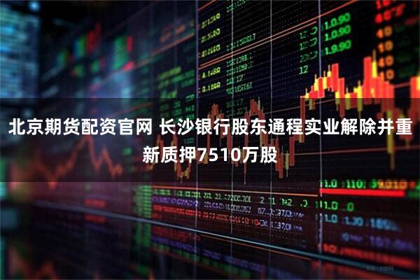 北京期货配资官网 长沙银行股东通程实业解除并重新质押7510万股