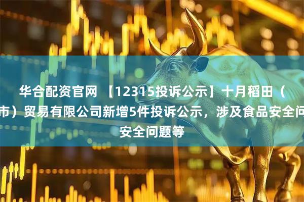 华合配资官网 【12315投诉公示】十月稻田（五常市）贸易有限公司新增5件投诉公示，涉及食品安全问题等