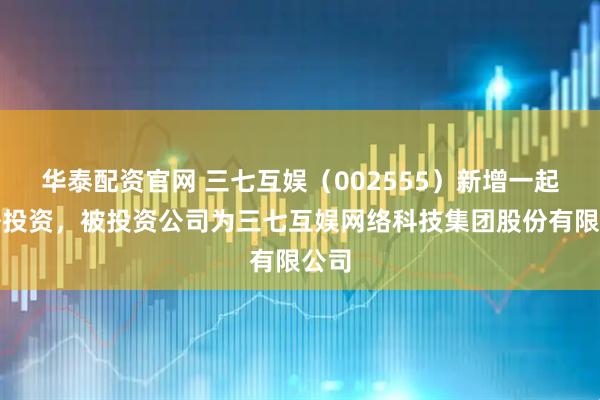 华泰配资官网 三七互娱（002555）新增一起对外投资，被投资公司为三七互娱网络科技集团股份有限公司