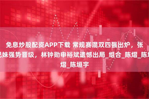 免息炒股配资APP下载 常规赛混双四强出炉，张本兄妹强势晋级，林钟勋申裕斌遗憾出局_组合_陈熠_陈垣宇